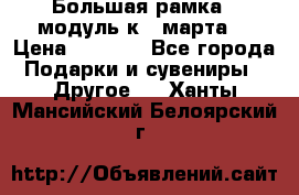 Большая рамка - модуль к 8 марта! › Цена ­ 1 700 - Все города Подарки и сувениры » Другое   . Ханты-Мансийский,Белоярский г.